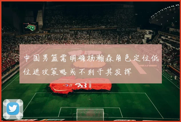 中国男篮需明确杨瀚森角色定位低位进攻策略或不利于其发挥