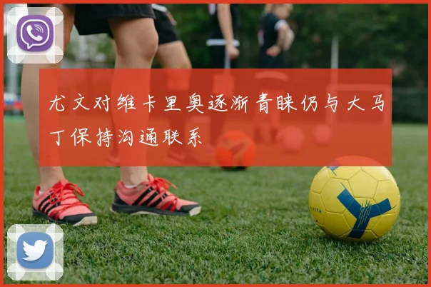 尤文对维卡里奥逐渐青睐仍与大马丁保持沟通联系