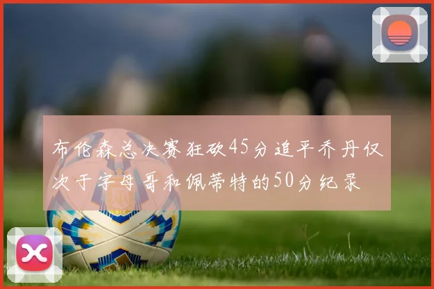 布伦森总决赛狂砍45分追平乔丹仅次于字母哥和佩蒂特的50分纪录