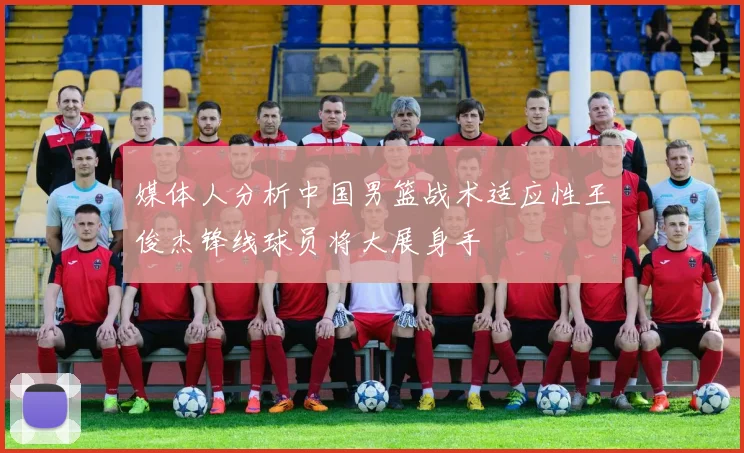 媒体人分析中国男篮战术适应性王俊杰锋线球员将大展身手