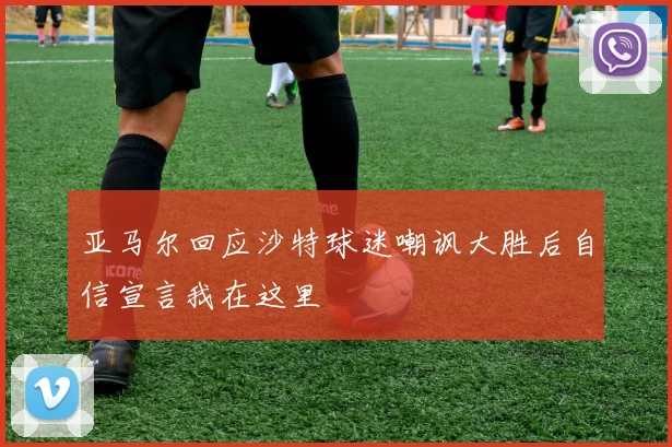 亚马尔回应沙特球迷嘲讽大胜后自信宣言我在这里