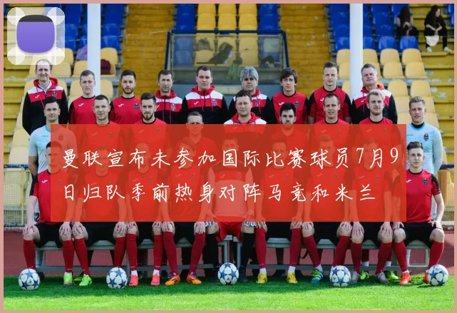 曼联宣布未参加国际比赛球员7月9日归队季前热身对阵马竞和米兰