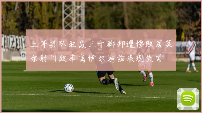 土耳其队狂轰三十脚却遭惨败居莱尔射门效率高伊尔迪兹表现失常
