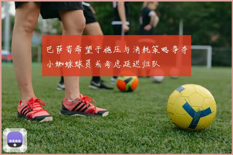 巴萨寄希望于施压与消耗策略争夺小蜘蛛球员或考虑延迟归队